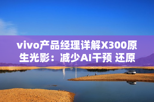 vivo产品经理详解X300原生光影：减少AI干预 还原真实