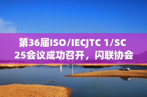 第36届ISO/IECJTC 1/SC 25会议成功召开，闪联协会推动多项标准取得重要进展
