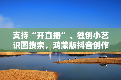 支持“开直播”、独创小艺识图搜索，鸿蒙版抖音创作、带货更轻松