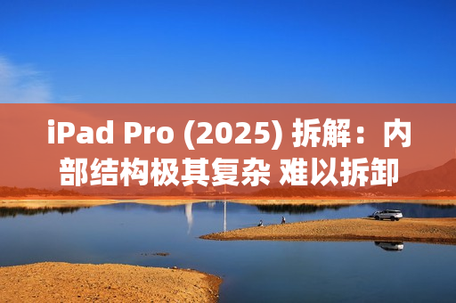 iPad Pro (2025) 拆解：内部结构极其复杂 难以拆卸