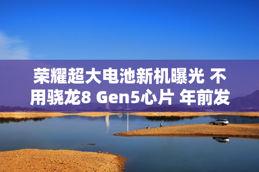 荣耀超大电池新机曝光 不用骁龙8 Gen5心片 年前发布！