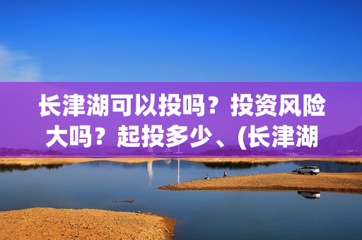 长津湖可以投吗？投资风险大吗？起投多少、(长津湖怎么投)