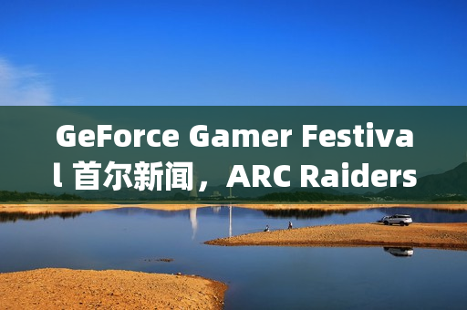 GeForce Gamer Festival 首尔新闻，ARC Raiders、《二重螺旋》(Duet Night Abyss)等游戏首发支持DLSS 4