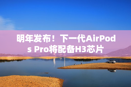 明年发布！下一代AirPods Pro将配备H3芯片