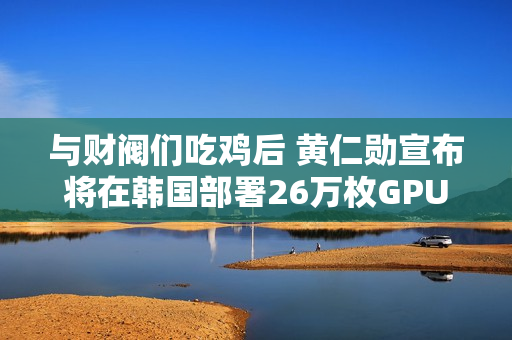 与财阀们吃鸡后 黄仁勋宣布将在韩国部署26万枚GPU：史上规模最大！