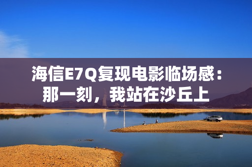 海信E7Q复现电影临场感：那一刻，我站在沙丘上