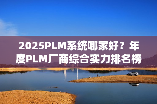 2025PLM系统哪家好？年度PLM厂商综合实力排名榜单（2025）