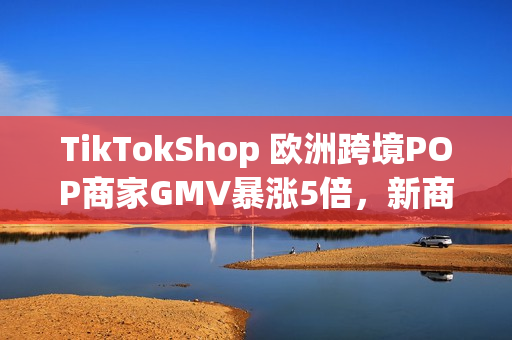 TikTokShop 欧洲跨境POP商家GMV暴涨5倍，新商政策助推年终增长红利