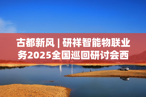 古都新风 | 研祥智能物联业务2025全国巡回研讨会西安站圆满举办握！
