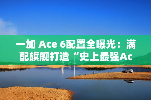 一加 Ace 6配置全曝光：满配旗舰打造“史上最强Ace”！