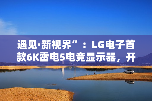 遇见·新视界”：LG电子首款6K雷电5电竞显示器，开启沉浸新境