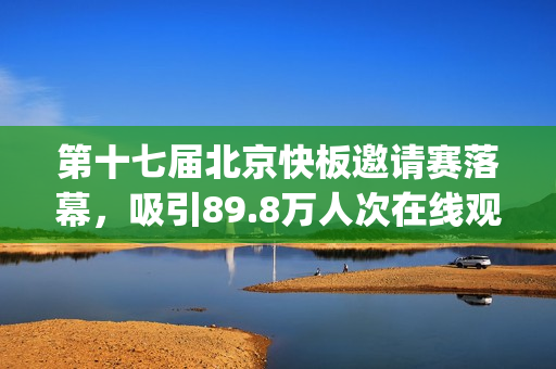第十七届北京快板邀请赛落幕，吸引89.8万人次在线观看(北京市第十七届运动会)
