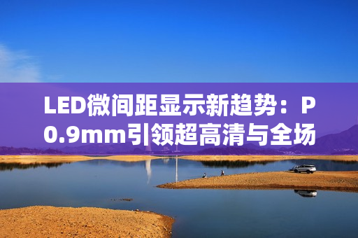 LED微间距显示新趋势：P0.9mm引领超高清与全场景落地