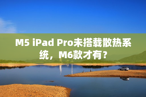 M5 iPad Pro未搭载散热系统，M6款才有？