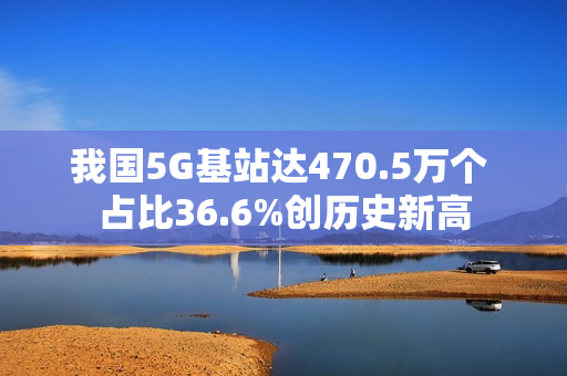 我国5G基站达470.5万个 占比36.6%创历史新高