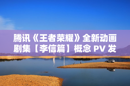 腾讯《王者荣耀》全新动画剧集【李信篇】概念 PV 发布，播出时间待定