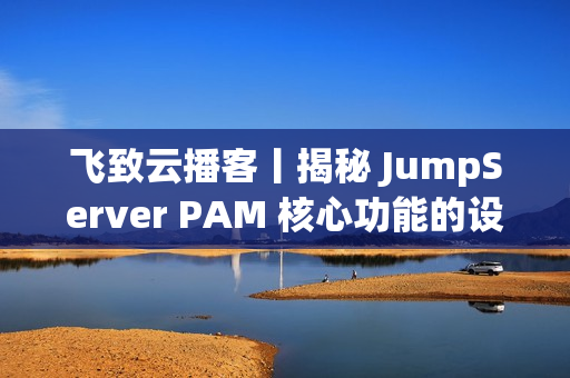 飞致云播客丨揭秘 JumpServer PAM 核心功能的设计故事