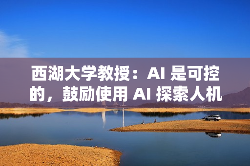 西湖大学教授：AI 是可控的，鼓励使用 AI 探索人机协同合作