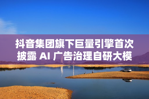 抖音集团旗下巨量引擎首次披露 AI 广告治理自研大模型