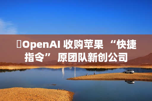 ​OpenAI 收购苹果 “快捷指令” 原团队新创公司