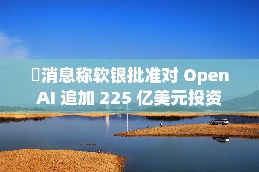 ​消息称软银批准对 OpenAI 追加 225 亿美元投资