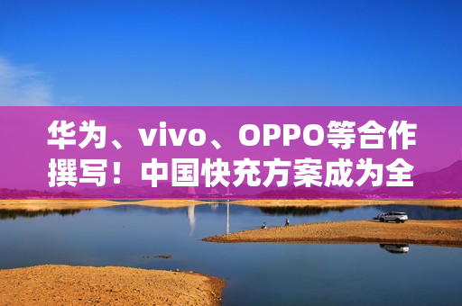华为、vivo、OPPO等合作撰写！中国快充方案成为全球标准：在国际电信联盟发布