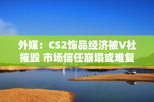 外媒：CS2饰品经济被V社摧毁 市场信任崩塌或难复原！