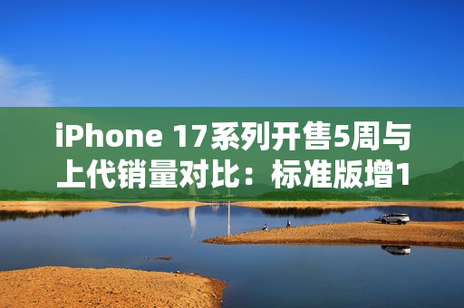 iPhone 17系列开售5周与上代销量对比：标准版增125%