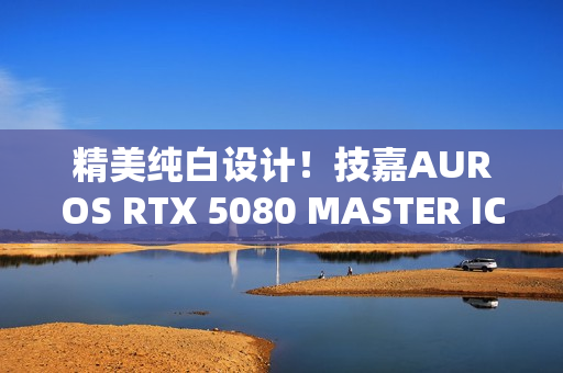 精美纯白设计！技嘉AUROS RTX 5080 MASTER ICE显卡图赏