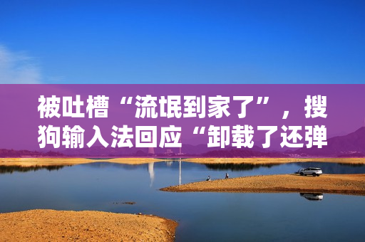 被吐槽“流氓到家了”，搜狗输入法回应“卸载了还弹广告”