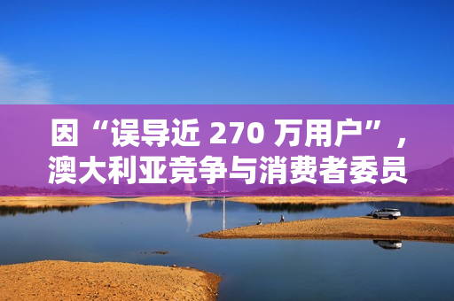因“误导近 270 万用户”，澳大利亚竞争与消费者委员会起诉微软