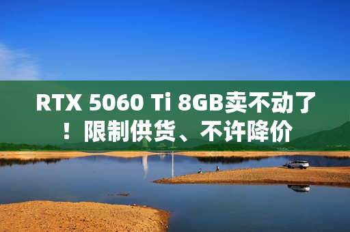RTX 5060 Ti 8GB卖不动了！限制供货、不许降价