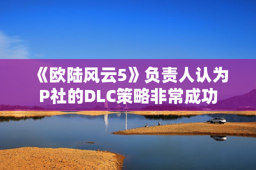 《欧陆风云5》负责人认为P社的DLC策略非常成功