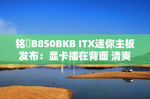 铭瑄B850BKB ITX迷你主板发布：显卡插在背面 清爽、满血