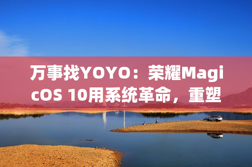 万事找YOYO：荣耀MagicOS 10用系统革命，重塑AI OS智慧交互新体验