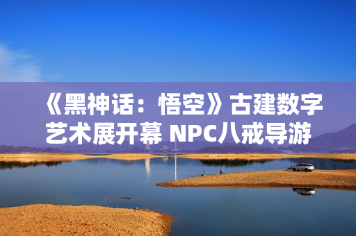 《黑神话：悟空》古建数字艺术展开幕 NPC八戒导游