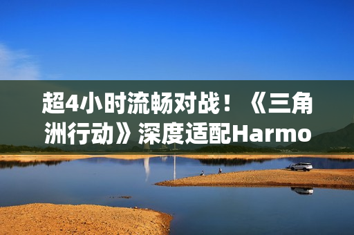 超4小时流畅对战！《三角洲行动》深度适配HarmonyOS6，摸边更持久