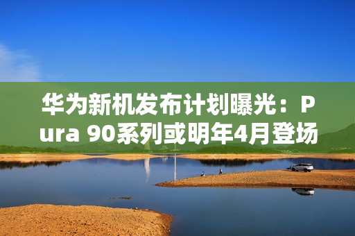 华为新机发布计划曝光：Pura 90系列或明年4月登场