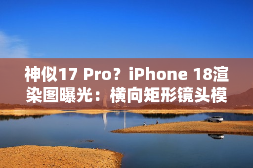 神似17 Pro？iPhone 18渲染图曝光：横向矩形镜头模组
