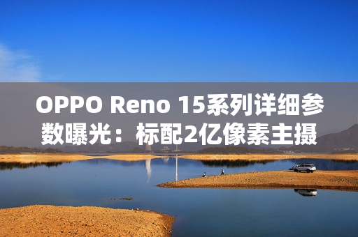 OPPO Reno 15系列详细参数曝光：标配2亿像素主摄