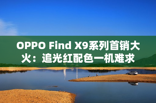 OPPO Find X9系列首销大火：追光红配色一机难求