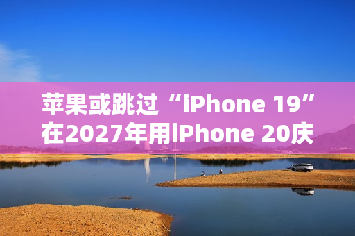 苹果或跳过“iPhone 19”在2027年用iPhone 20庆祝iPhone 发布20周年