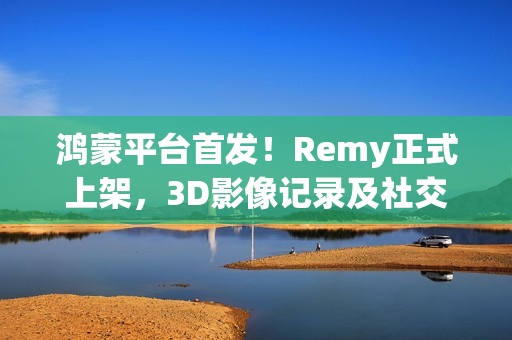 鸿蒙平台首发！Remy正式上架，3D影像记录及社交分享体验“6到飞起”