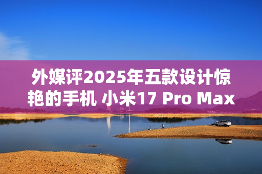 外媒评2025年五款设计惊艳的手机 小米17 Pro Max入选