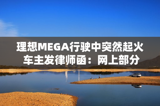 理想MEGA行驶中突然起火 车主发律师函：网上部分信息存在夸大、歪曲或虚构情形