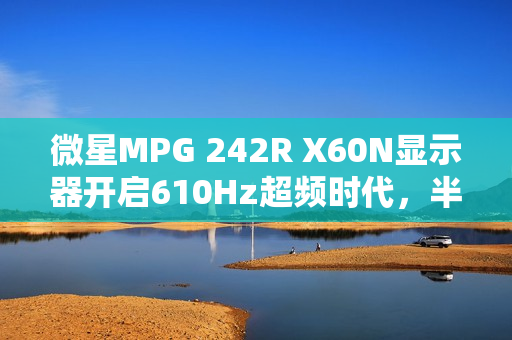 微星MPG 242R X60N显示器开启610Hz超频时代，半价引爆FPS战场