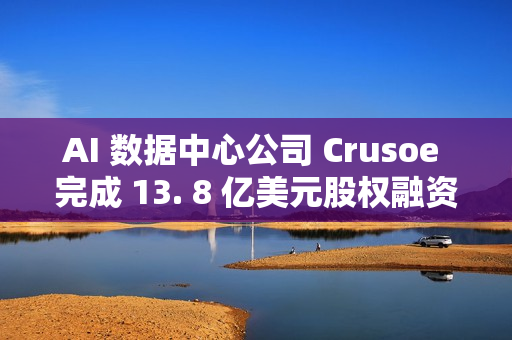 AI 数据中心公司 Crusoe 完成 13. 8 亿美元股权融资