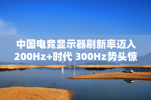 中国电竞显示器刷新率迈入200Hz+时代 300Hz势头惊人