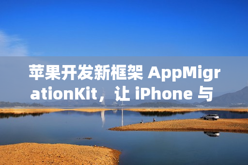 苹果开发新框架 AppMigrationKit，让 iPhone 与 Android 数据自由迁移