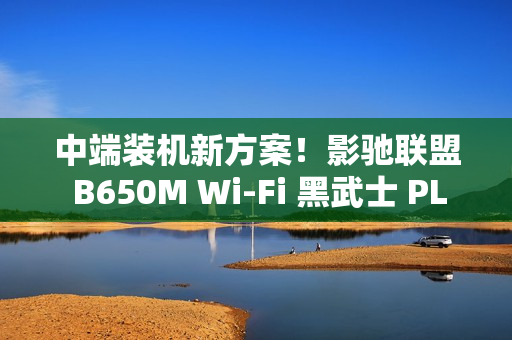中端装机新方案！影驰联盟 B650M Wi-Fi 黑武士 PLUS 主板评测